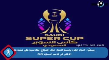 رسميًا.. اتحاد الكرة يحسم الجدل حول احتجاج القادسية على مشاركة الأهلي في كأس السوبر 2025